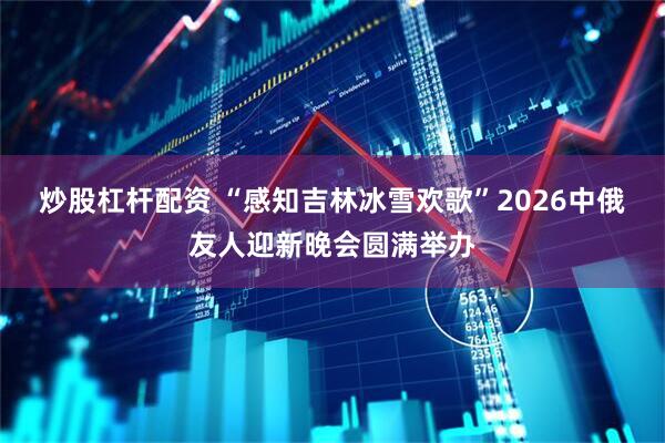炒股杠杆配资 “感知吉林冰雪欢歌”2026中俄友人迎新晚会圆满举办