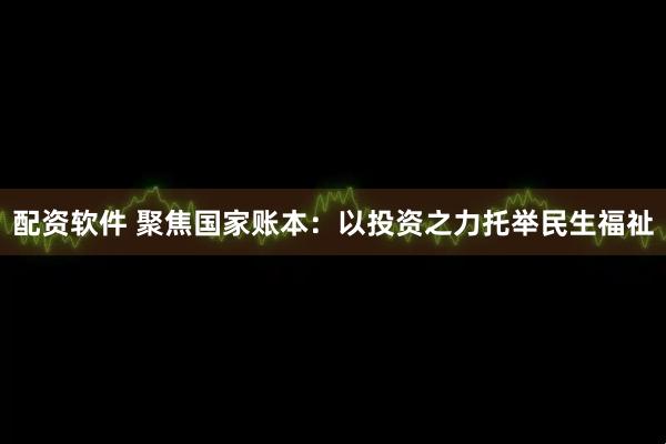 配资软件 聚焦国家账本：以投资之力托举民生福祉