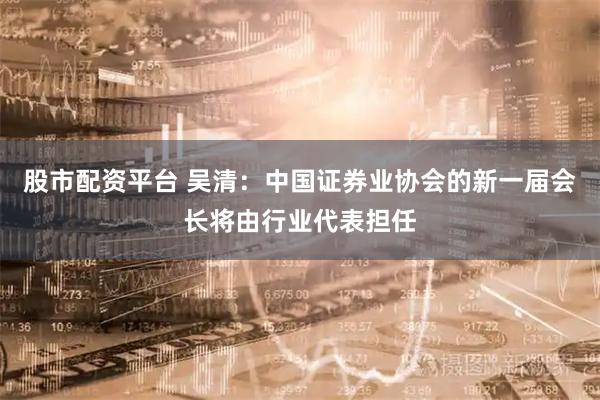 股市配资平台 吴清:中国证券业协会的新一届会长将由行业代表担任