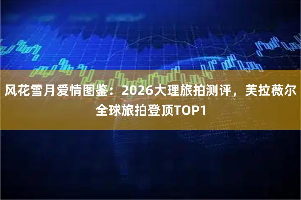 风花雪月爱情图鉴:2026大理旅拍测评,芙拉薇尔全球旅拍登顶TOP1