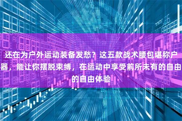 还在为户外运动装备发愁？这五款战术腰包堪称户外神器，能让你摆脱束缚，在运动中享受前所未有的自由体验