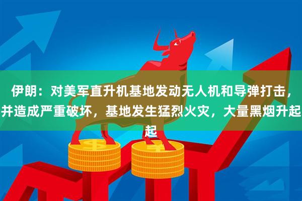 伊朗：对美军直升机基地发动无人机和导弹打击，并造成严重破坏，基地发生猛烈火灾，大量黑烟升起