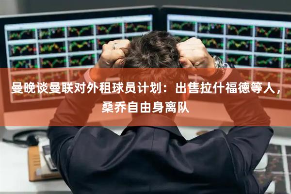 曼晚谈曼联对外租球员计划：出售拉什福德等人，桑乔自由身离队