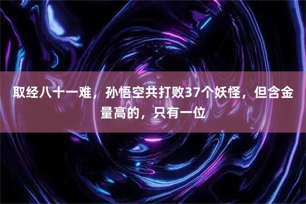 取经八十一难，孙悟空共打败37个妖怪，但含金量高的，只有一位