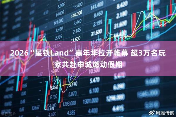 2026“星铁Land”嘉年华拉开帷幕 超3万名玩家共赴申城燃动假期
