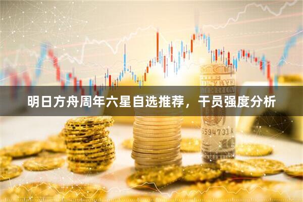明日方舟周年六星自选推荐，干员强度分析