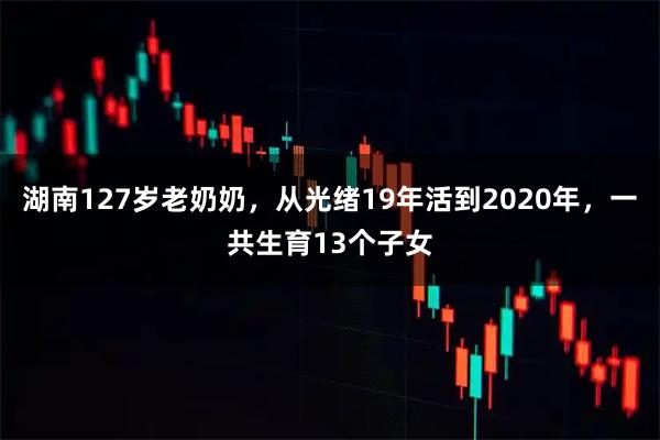 湖南127岁老奶奶，从光绪19年活到2020年，一共生育13个子女