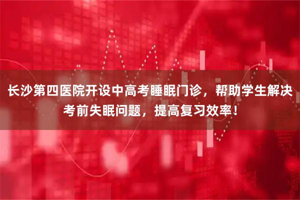 长沙第四医院开设中高考睡眠门诊，帮助学生解决考前失眠问题，提高复习效率！