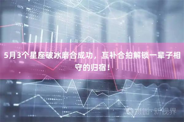 5月3个星座破冰磨合成功，互补合拍解锁一辈子相守的归宿！