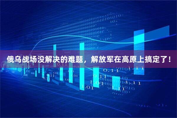 俄乌战场没解决的难题，解放军在高原上搞定了！