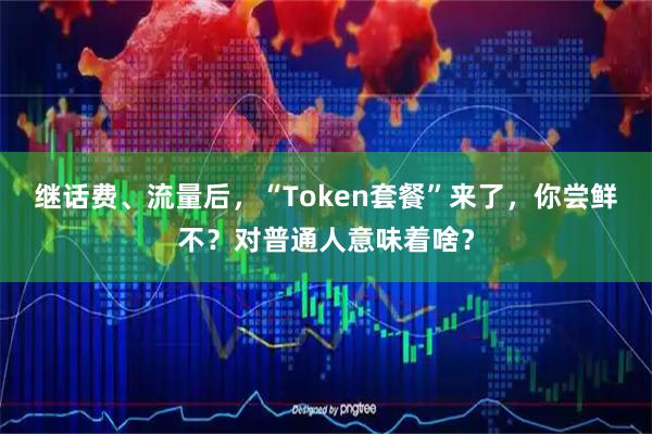 继话费、流量后，“Token套餐”来了，你尝鲜不？对普通人意味着啥？