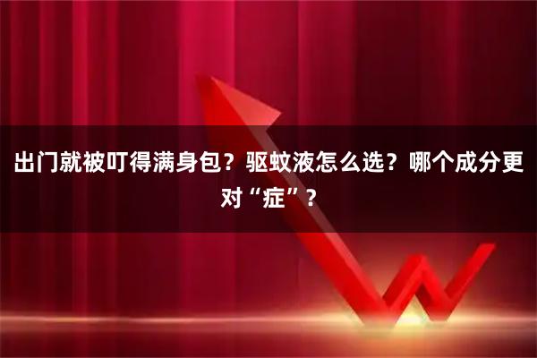 出门就被叮得满身包？驱蚊液怎么选？哪个成分更对“症”？
