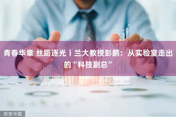 青春华章 丝路逐光丨兰大教授彭鹏：从实验室走出的“科技副总”