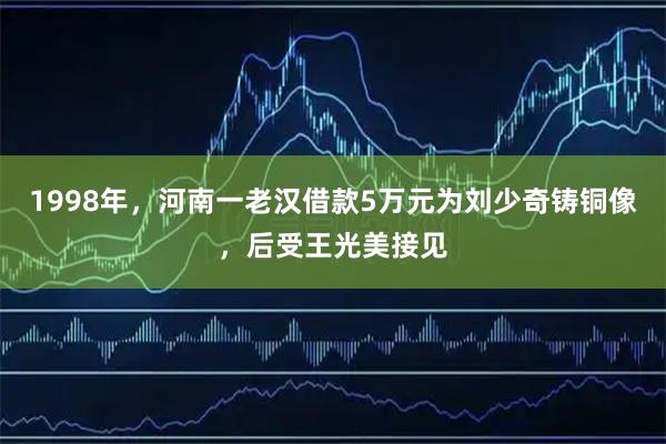 1998年，河南一老汉借款5万元为刘少奇铸铜像，后受王光美接见