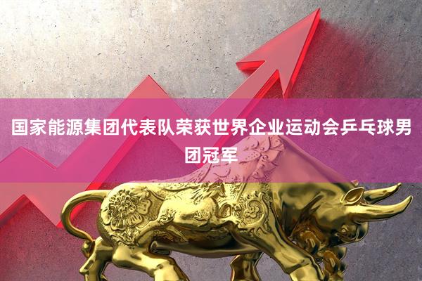 国家能源集团代表队荣获世界企业运动会乒乓球男团冠军