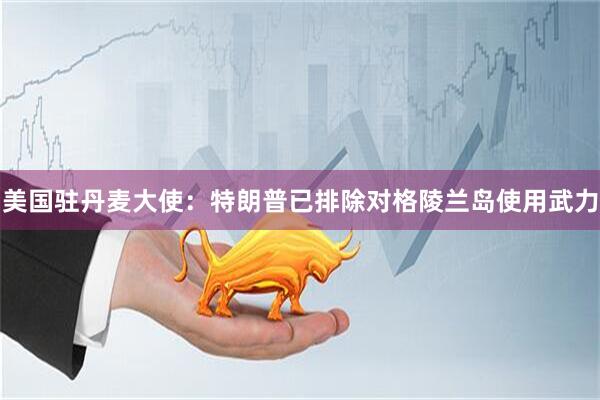 美国驻丹麦大使：特朗普已排除对格陵兰岛使用武力