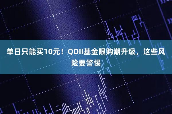 单日只能买10元！QDII基金限购潮升级，这些风险要警惕