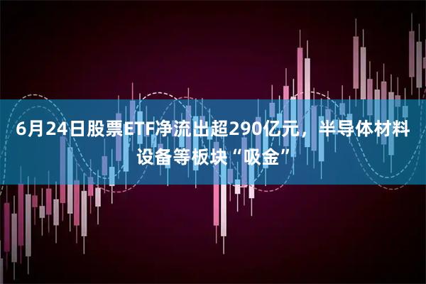6月24日股票ETF净流出超290亿元，半导体材料设备等板块“吸金”
