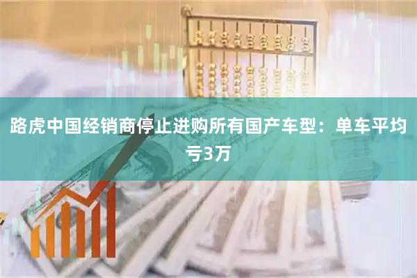 路虎中国经销商停止进购所有国产车型：单车平均亏3万