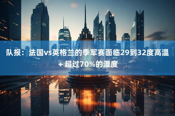 队报：法国vs英格兰的季军赛面临29到32度高温＋超过70%的湿度