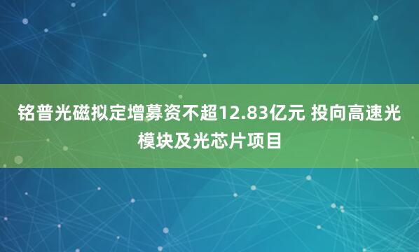 铭普光磁拟定增募资不超12.83亿元 投向高速光模块及光芯片项目