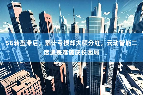 5G转型滞后，累计亏损却大额分红，云动智能二度递表难破成长困局