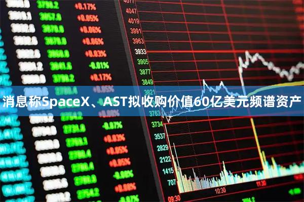 消息称SpaceX、AST拟收购价值60亿美元频谱资产