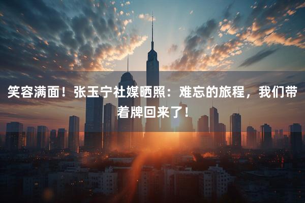 笑容满面！张玉宁社媒晒照：难忘的旅程，我们带着牌回来了！